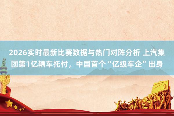 2026实时最新比赛数据与热门对阵分析 上汽集团第1亿辆车托付,中国首个“亿级车企”出身