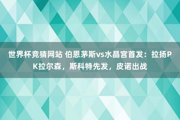 世界杯竞猜网站 伯恩茅斯vs水晶宫首发:拉扬PK拉尔森,斯科特先发,皮诺出战