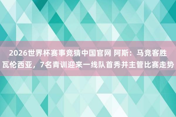 2026世界杯赛事竞猜中国官网 阿斯:马竞客胜瓦伦西亚,7名青训迎来一线队首秀并主管比赛走势
