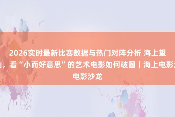 2026实时最新比赛数据与热门对阵分析 海上望潮汕,看“小而好意思”的艺术电影如何破圈|海上电影沙龙
