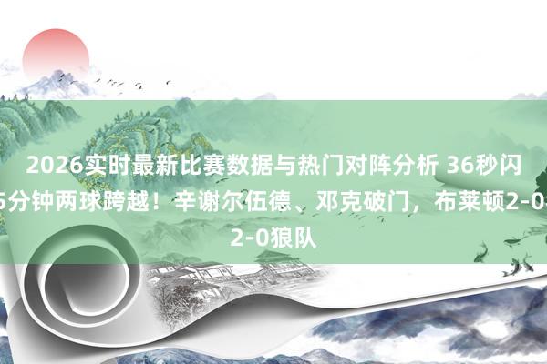 2026实时最新比赛数据与热门对阵分析 36秒闪击+5分钟两球跨越！辛谢尔伍德、邓克破门，布莱顿2-0狼队