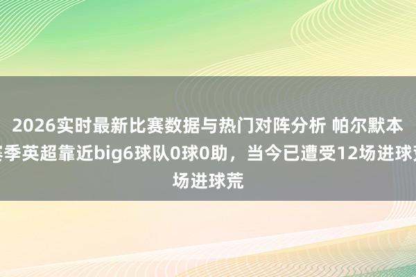 2026实时最新比赛数据与热门对阵分析 帕尔默本赛季英超靠近big6球队0球0助，当今已遭受12场进球荒