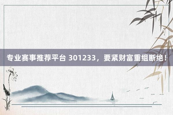 专业赛事推荐平台 301233,要紧财富重组断绝!