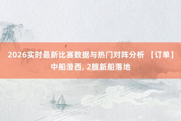2026实时最新比赛数据与热门对阵分析 【订单】中船澄西， 2艘新船落地