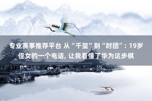 专业赛事推荐平台 从“千玺”到“时团”: 19岁侄女的一个电话, 让我看懂了华为这步棋