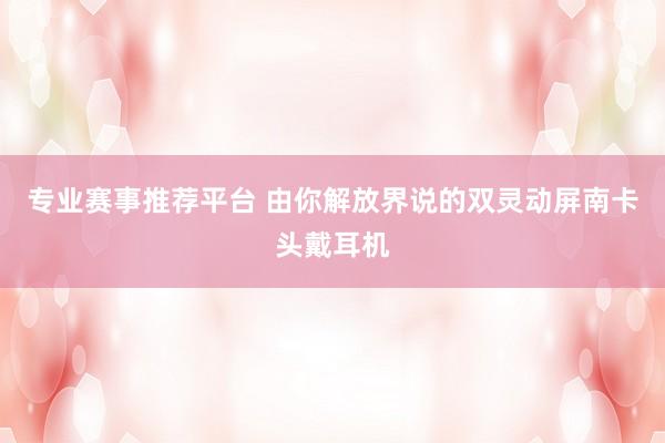 专业赛事推荐平台 由你解放界说的双灵动屏南卡头戴耳机