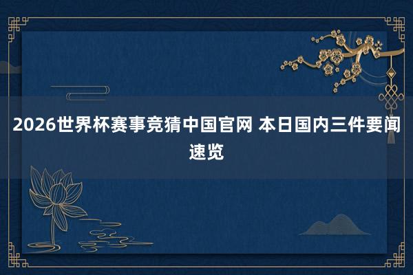 2026世界杯赛事竞猜中国官网 本日国内三件要闻速览