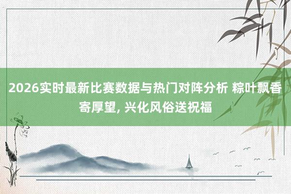 2026实时最新比赛数据与热门对阵分析 粽叶飘香寄厚望, 兴化风俗送祝福