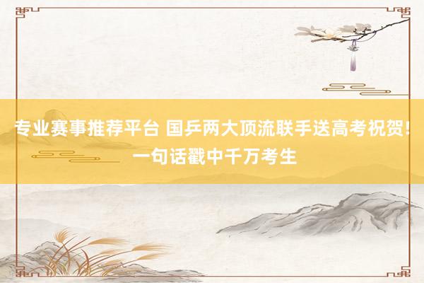 专业赛事推荐平台 国乒两大顶流联手送高考祝贺! 一句话戳中千万考生