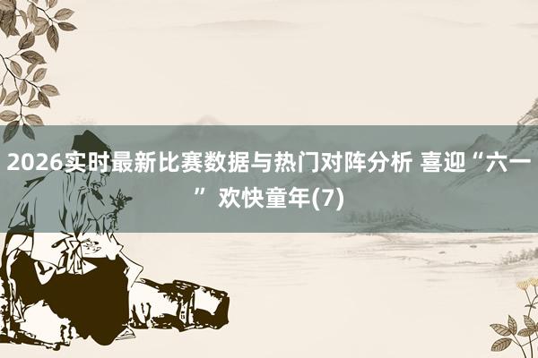 2026实时最新比赛数据与热门对阵分析 喜迎“六一” 欢快童年(7)