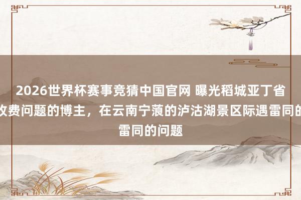 2026世界杯赛事竞猜中国官网 曝光稻城亚丁省说念收费问题的博主,在云南宁蒗的泸沽湖景区际遇雷同的问题