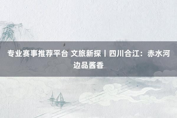 专业赛事推荐平台 文旅新探丨四川合江:赤水河边品酱香