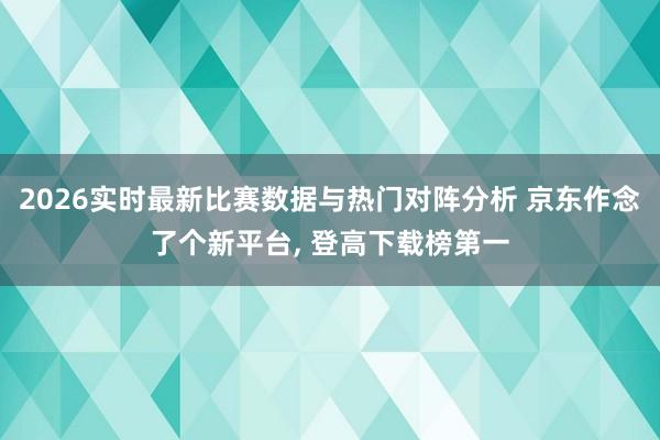 2026实时最新比赛数据与热门对阵分析 京东作念了个新平台, 登高下载榜第一