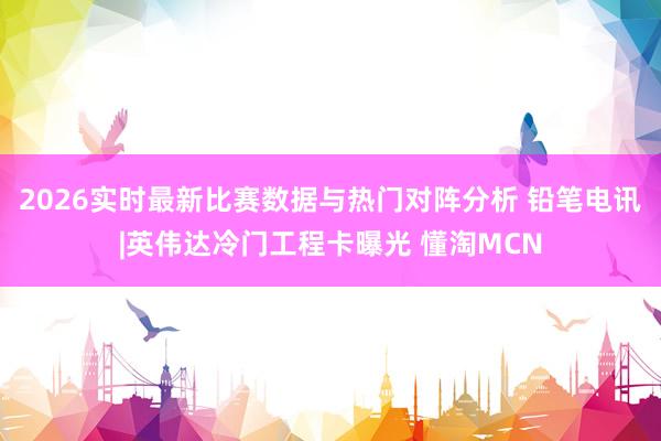 2026实时最新比赛数据与热门对阵分析 铅笔电讯|英伟达冷门工程卡曝光 懂淘MCN