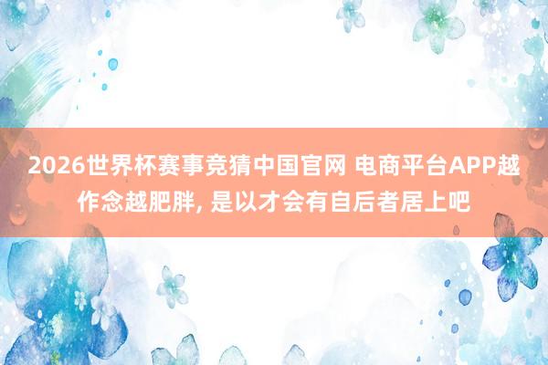 2026世界杯赛事竞猜中国官网 电商平台APP越作念越肥胖, 是以才会有自后者居上吧