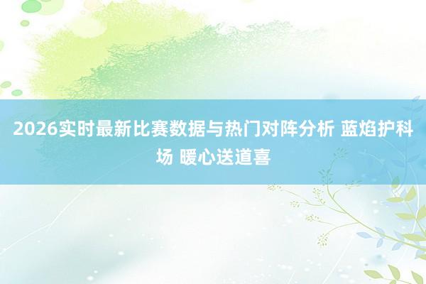 2026实时最新比赛数据与热门对阵分析 蓝焰护科场 暖心送道喜