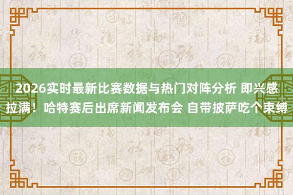 2026实时最新比赛数据与热门对阵分析 即兴感拉满!哈特赛后出席新闻发布会 自带披萨吃个束缚