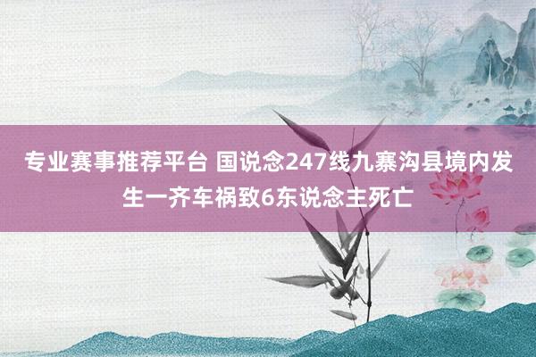 专业赛事推荐平台 国说念247线九寨沟县境内发生一齐车祸致6东说念主死亡