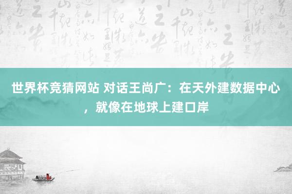 世界杯竞猜网站 对话王尚广:在天外建数据中心,就像在地球上建口岸