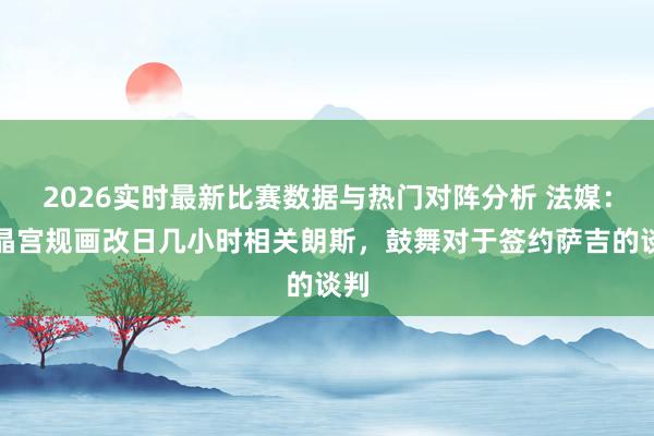 2026实时最新比赛数据与热门对阵分析 法媒：水晶宫规画改日几小时相关朗斯，鼓舞对于签约萨吉的谈判