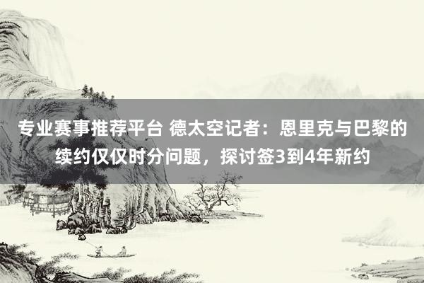 专业赛事推荐平台 德太空记者：恩里克与巴黎的续约仅仅时分问题，探讨签3到4年新约