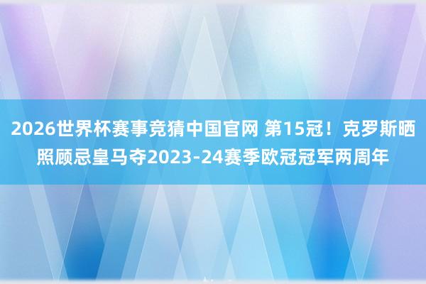 2026世界杯赛事竞猜中国官网 第15冠！克罗斯晒照顾忌皇马夺2023-24赛季欧冠冠军两周年