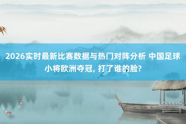 2026实时最新比赛数据与热门对阵分析 中国足球小将欧洲夺冠, 打了谁的脸?