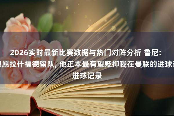 2026实时最新比赛数据与热门对阵分析 鲁尼: 仍但愿拉什福德留队， 他正本最有望贬抑我在曼联的进球记录