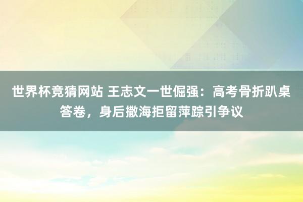 世界杯竞猜网站 王志文一世倔强:高考骨折趴桌答卷,身后撒海拒留萍踪引争议