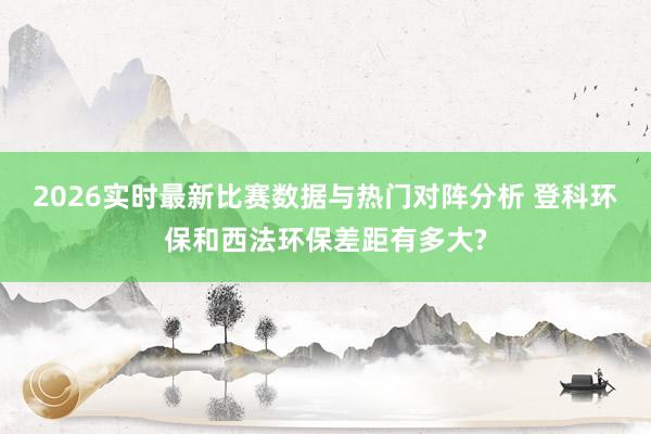 2026实时最新比赛数据与热门对阵分析 登科环保和西法环保差距有多大?