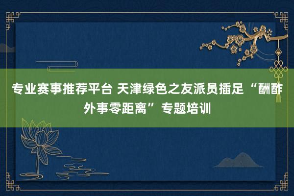 专业赛事推荐平台 天津绿色之友派员插足 “酬酢外事零距离” 专题培训