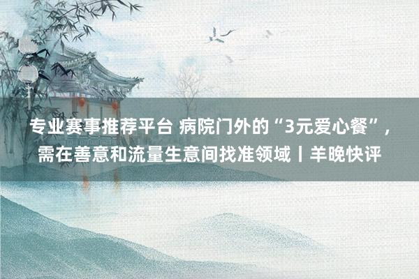 专业赛事推荐平台 病院门外的“3元爱心餐”,需在善意和流量生意间找准领域丨羊晚快评