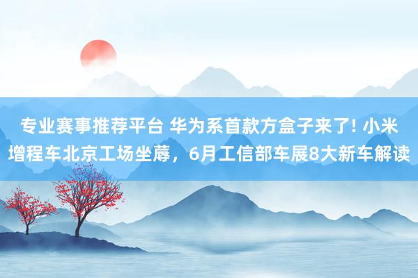 专业赛事推荐平台 华为系首款方盒子来了! 小米增程车北京工场坐蓐,6月工信部车展8大新车解读