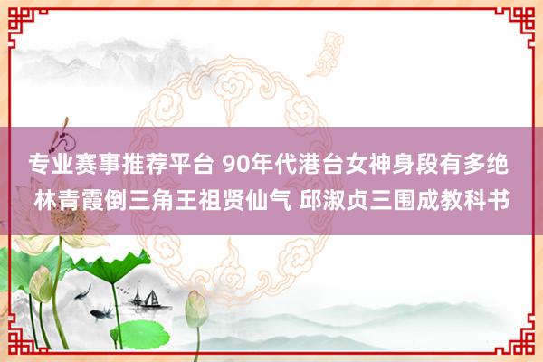 专业赛事推荐平台 90年代港台女神身段有多绝 林青霞倒三角王祖贤仙气 邱淑贞三围成教科书