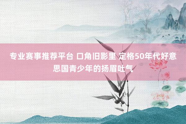 专业赛事推荐平台 口角旧影里 定格50年代好意思国青少年的扬眉吐气