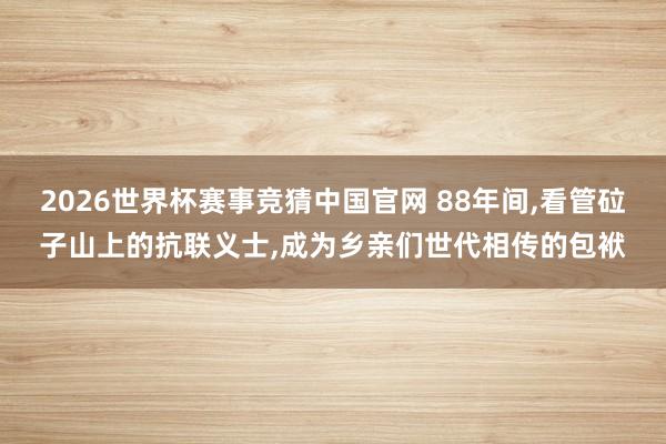 2026世界杯赛事竞猜中国官网 88年间,看管砬子山上的抗联义士,成为乡亲们世代相传的包袱