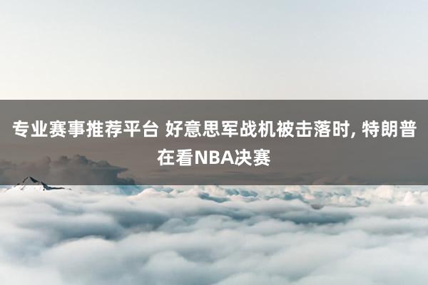 专业赛事推荐平台 好意思军战机被击落时， 特朗普在看NBA决赛