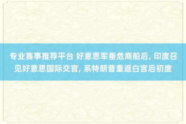 专业赛事推荐平台 好意思军垂危商船后, 印度召见好意思国际交官, 系特朗普重返白宫后初度