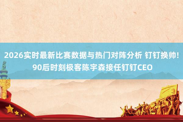 2026实时最新比赛数据与热门对阵分析 钉钉换帅! 90后时刻极客陈宇森接任钉钉CEO