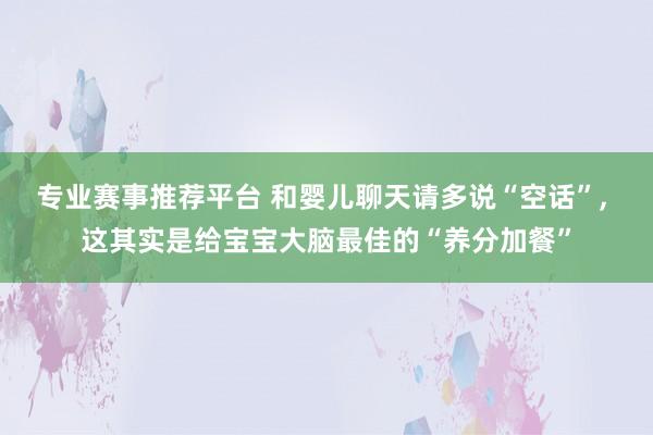 专业赛事推荐平台 和婴儿聊天请多说“空话”, 这其实是给宝宝大脑最佳的“养分加餐”