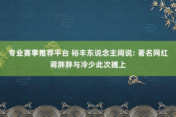 专业赛事推荐平台 裕丰东说念主间说: 著名网红蒋胖胖与冷少此次摊上