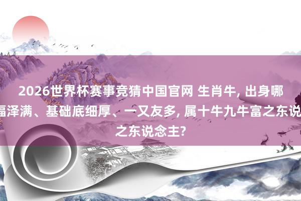 2026世界杯赛事竞猜中国官网 生肖牛, 出身哪月牛福泽满、基础底细厚、一又友多, 属十牛九牛富之东说念主?