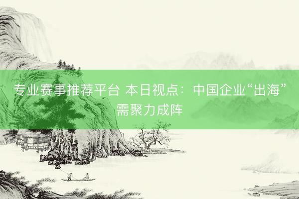 专业赛事推荐平台 本日视点:中国企业“出海”需聚力成阵