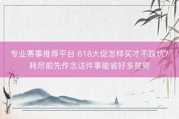 专业赛事推荐平台 618大促怎样买才不踩坑?耗尽前先作念这件事能省好多贫穷