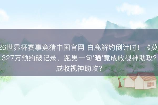 2026世界杯赛事竞猜中国官网 白鹿解约倒计时!《莫离》327万预约破记录,跑男一句'晒'竟成收视神助攻?