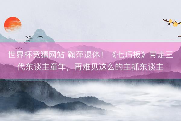 世界杯竞猜网站 鞠萍退休!《七巧板》带走三代东谈主童年,再难见这么的主抓东谈主