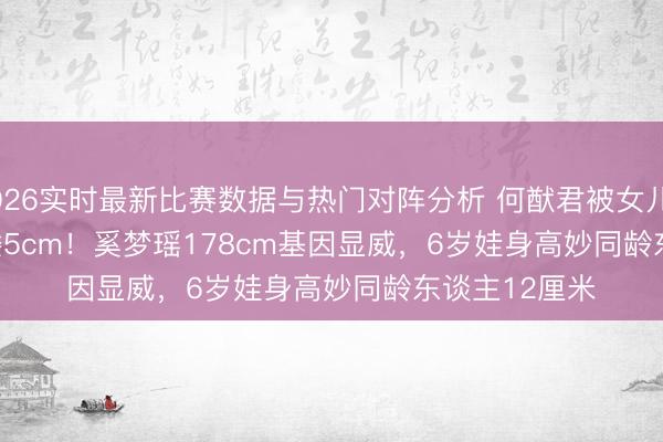2026实时最新比赛数据与热门对阵分析 何猷君被女儿'嫌弃'矮5cm!奚梦瑶178cm基因显威,6岁娃身高妙同龄东谈主12厘米