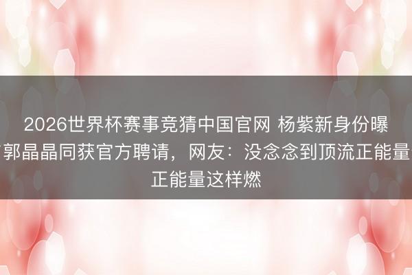2026世界杯赛事竞猜中国官网 杨紫新身份曝光!与郭晶晶同获官方聘请,网友:没念念到顶流正能量这样燃