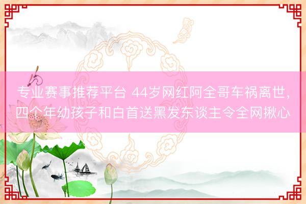 专业赛事推荐平台 44岁网红阿全哥车祸离世,四个年幼孩子和白首送黑发东谈主令全网揪心