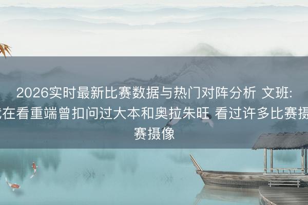 2026实时最新比赛数据与热门对阵分析 文班: 我在看重端曾扣问过大本和奥拉朱旺 看过许多比赛摄像